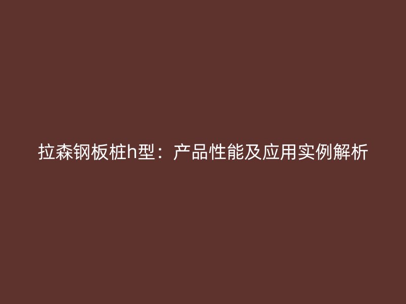 拉森鋼板樁h型：產(chǎn)品性能及應(yīng)用實例解析