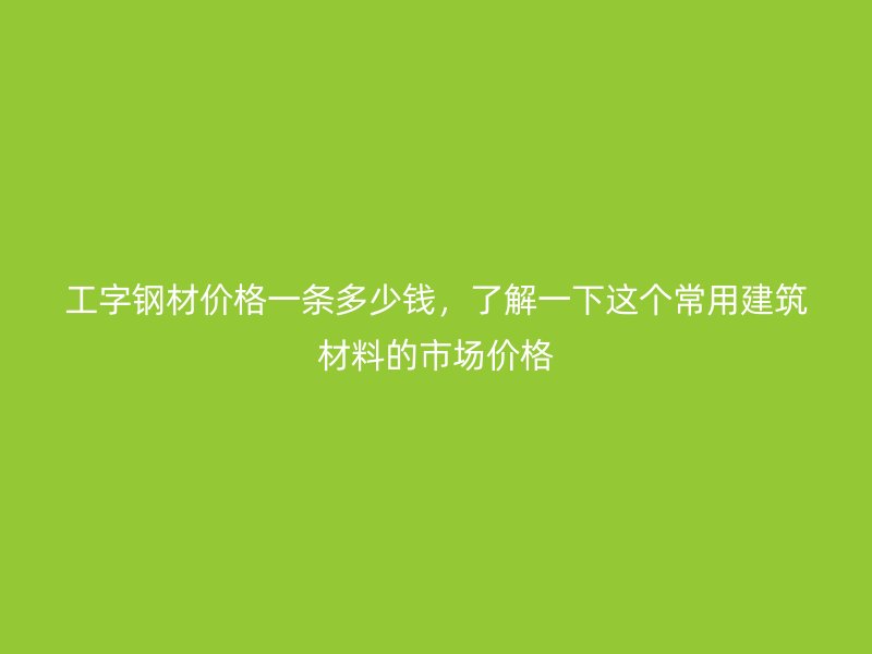 工字鋼材價格一條多少錢，了解一下這個常用建筑材料的市場價格