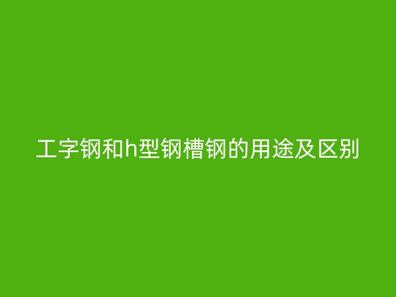 工字鋼和h型鋼槽鋼的用途及區(qū)別