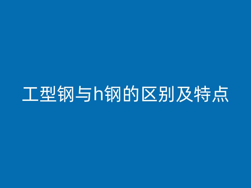 工型鋼與h鋼的區(qū)別及特點
