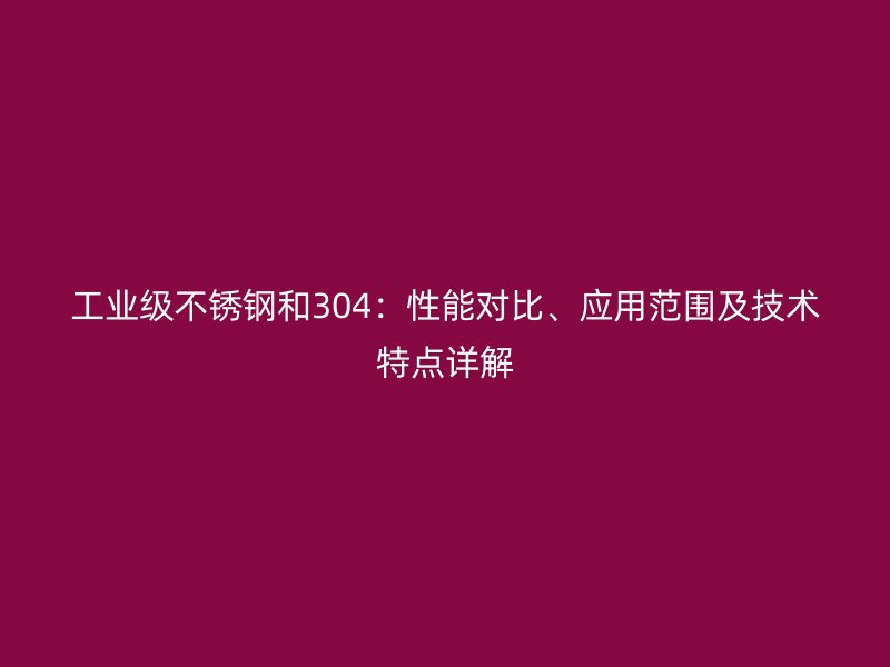 工業(yè)級不銹鋼和304：性能對比、應(yīng)用范圍及技術(shù)特點詳解