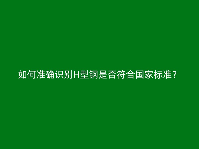 如何準(zhǔn)確識(shí)別H型鋼是否符合國(guó)家標(biāo)準(zhǔn)？