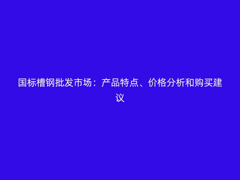 國標(biāo)槽鋼批發(fā)市場(chǎng)：產(chǎn)品特點(diǎn)、價(jià)格分析和購買建議