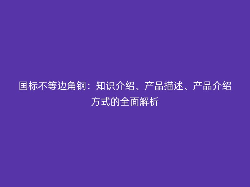 國標(biāo)不等邊角鋼：知識介紹、產(chǎn)品描述、產(chǎn)品介紹方式的全面解析