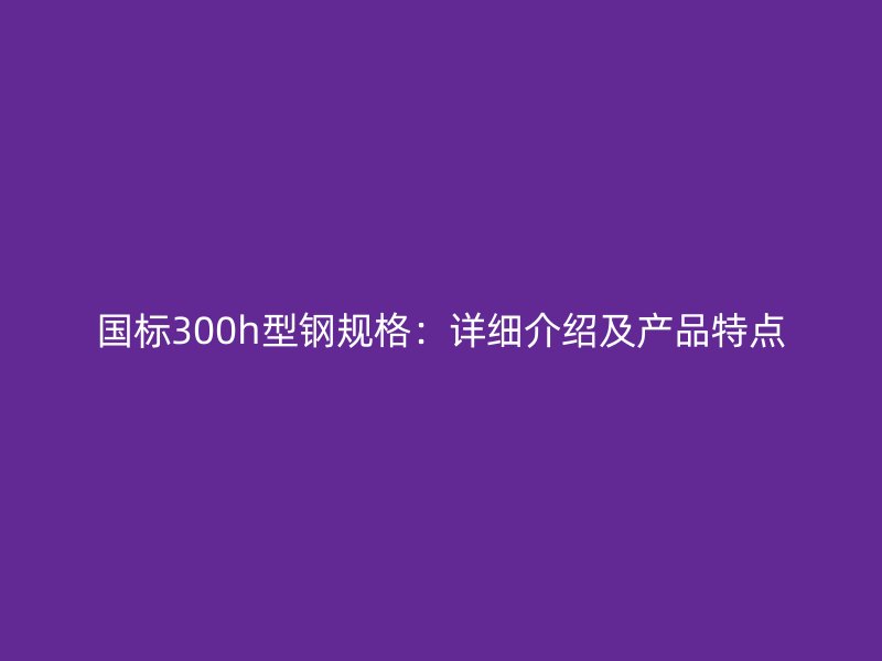 國(guó)標(biāo)300h型鋼規(guī)格：詳細(xì)介紹及產(chǎn)品特點(diǎn)