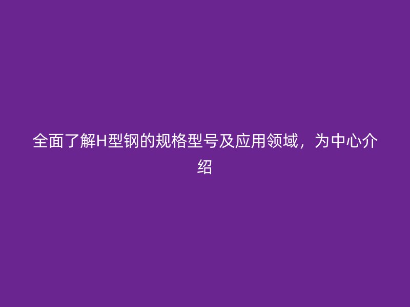 全面了解H型鋼的規(guī)格型號(hào)及應(yīng)用領(lǐng)域，為中心介紹