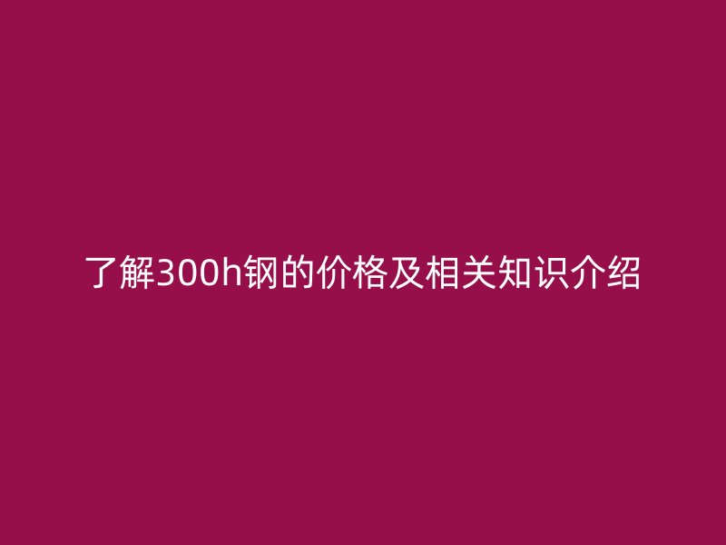 了解300h鋼的價(jià)格及相關(guān)知識(shí)介紹