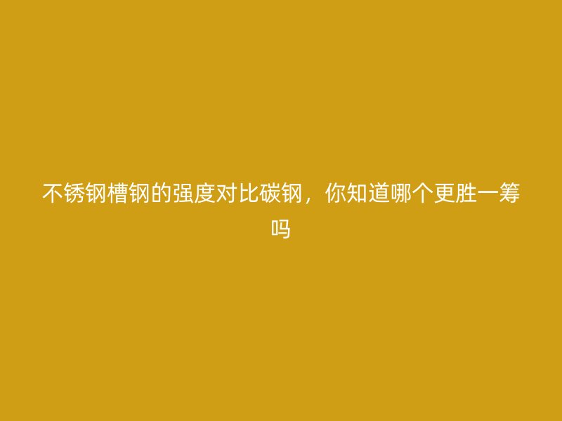 不銹鋼槽鋼的強(qiáng)度對(duì)比碳鋼，你知道哪個(gè)更勝一籌嗎