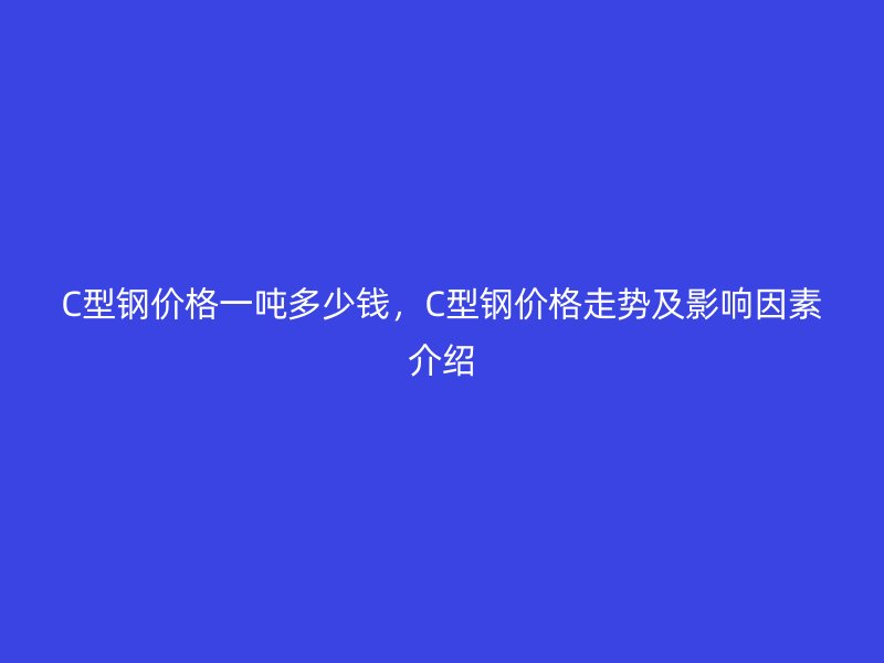 C型鋼價格一噸多少錢，C型鋼價格走勢及影響因素介紹