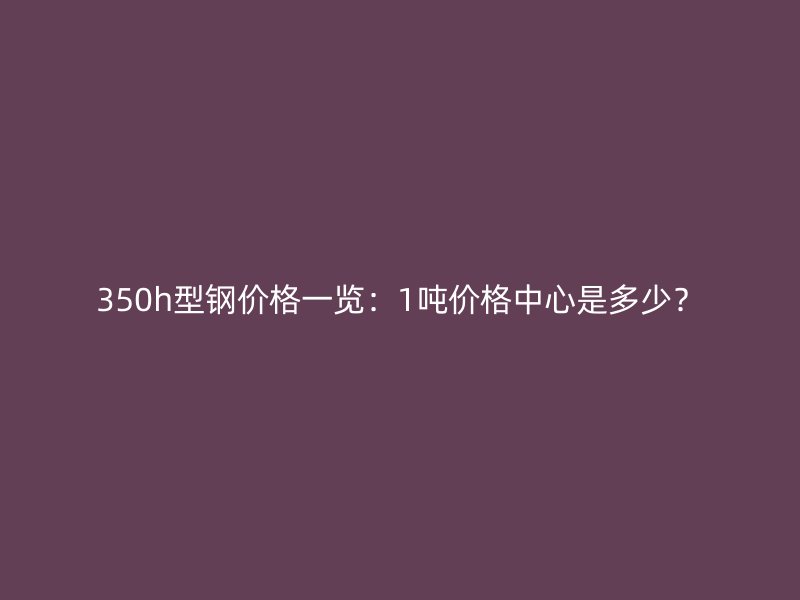 350h型鋼價(jià)格一覽：1噸價(jià)格中心是多少？