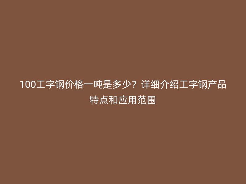 100工字鋼價(jià)格一噸是多少？詳細(xì)介紹工字鋼產(chǎn)品特點(diǎn)和應(yīng)用范圍