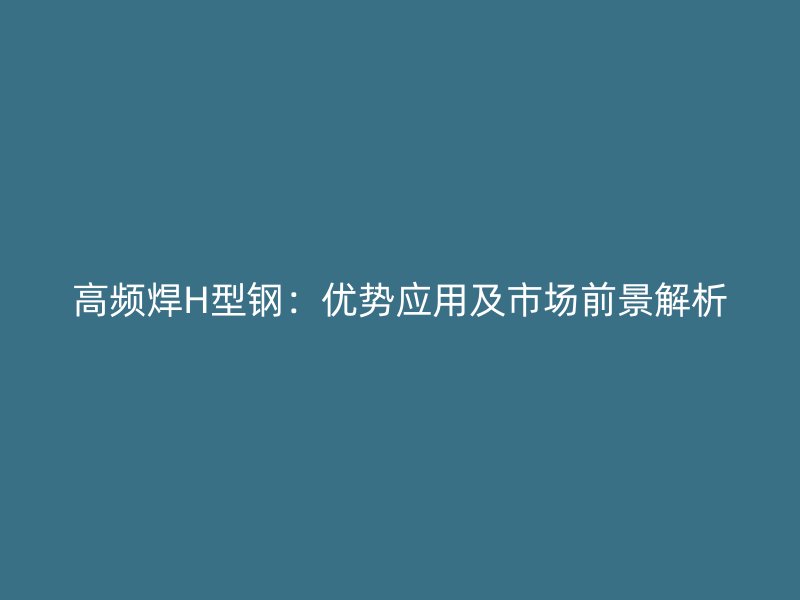 高頻焊H型鋼：優(yōu)勢應(yīng)用及市場前景解析