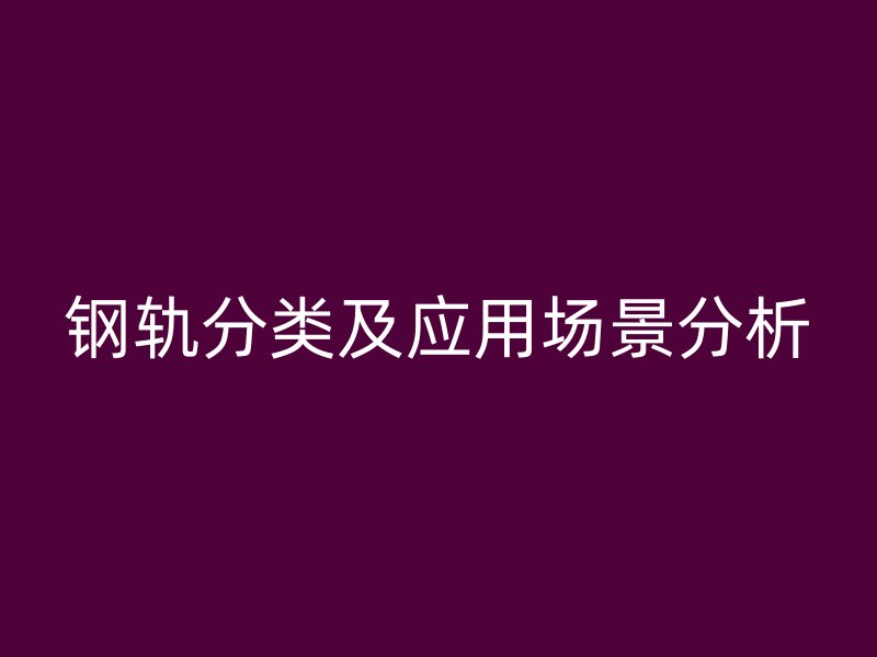 鋼軌分類及應(yīng)用場(chǎng)景分析