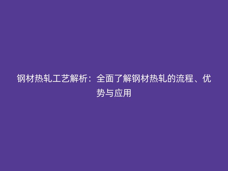 鋼材熱軋工藝解析：全面了解鋼材熱軋的流程、優(yōu)勢與應(yīng)用