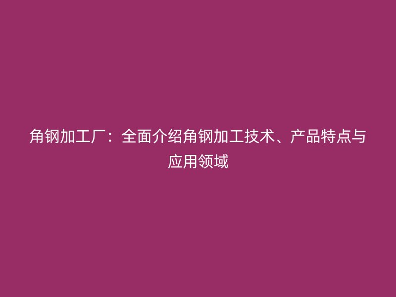 角鋼加工廠：全面介紹角鋼加工技術(shù)、產(chǎn)品特點與應(yīng)用領(lǐng)域