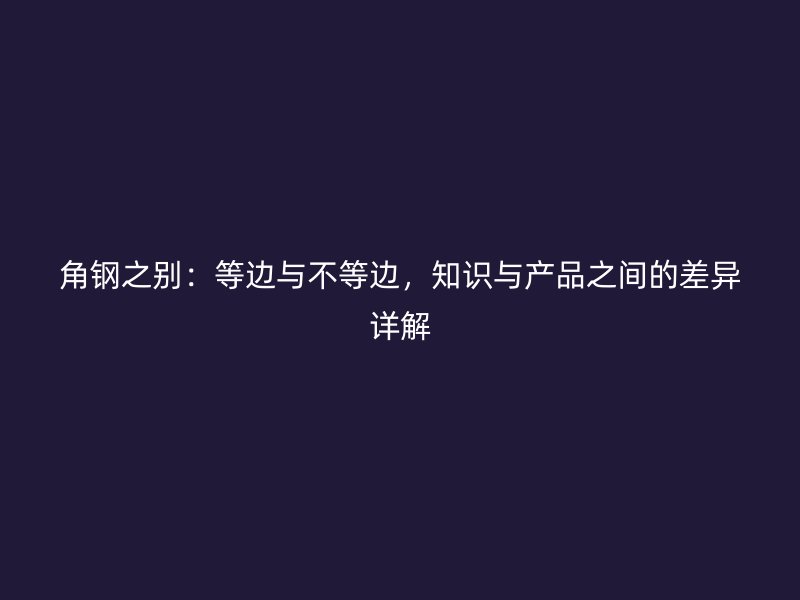 角鋼之別：等邊與不等邊，知識(shí)與產(chǎn)品之間的差異詳解