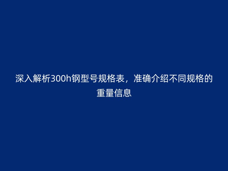 深入解析300h鋼型號(hào)規(guī)格表，準(zhǔn)確介紹不同規(guī)格的重量信息