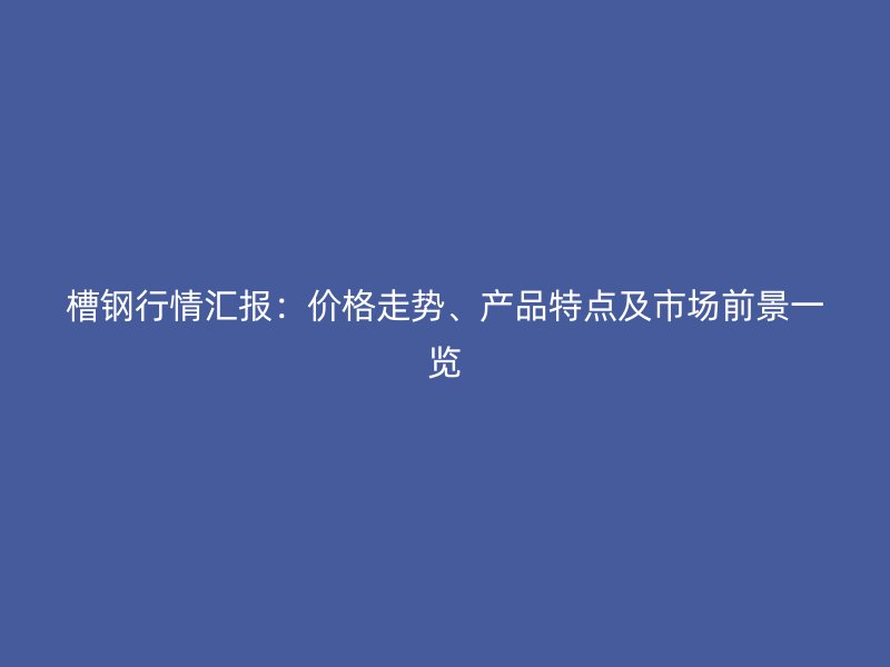 槽鋼行情匯報(bào)：價(jià)格走勢(shì)、產(chǎn)品特點(diǎn)及市場(chǎng)前景一覽