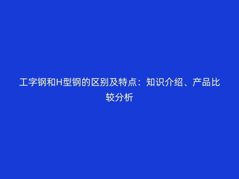 工字鋼和H型鋼的區(qū)別及特點：知識介紹、產(chǎn)品比較分析