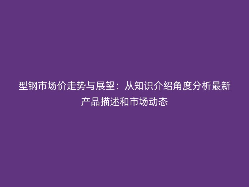 型鋼市場(chǎng)價(jià)走勢(shì)與展望：從知識(shí)介紹角度分析最新產(chǎn)品描述和市場(chǎng)動(dòng)態(tài)