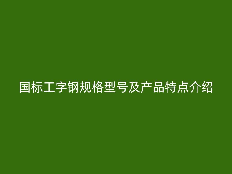 國標(biāo)工字鋼規(guī)格型號及產(chǎn)品特點介紹