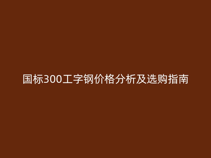 國標300工字鋼價格分析及選購指南
