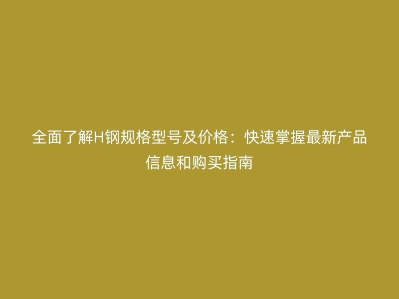 全面了解H鋼規(guī)格型號及價格：快速掌握最新產(chǎn)品信息和購買指南