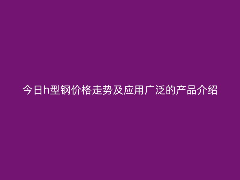 今日h型鋼價(jià)格走勢(shì)及應(yīng)用廣泛的產(chǎn)品介紹