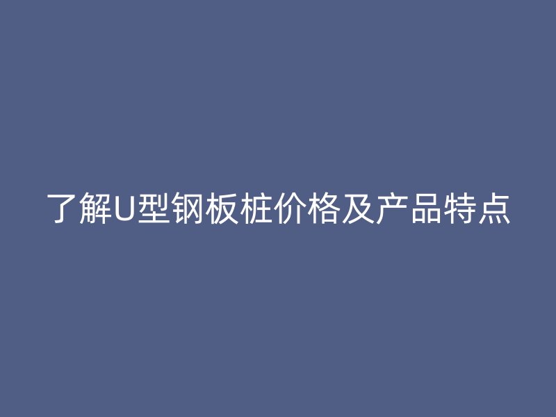 了解U型鋼板樁價格及產品特點