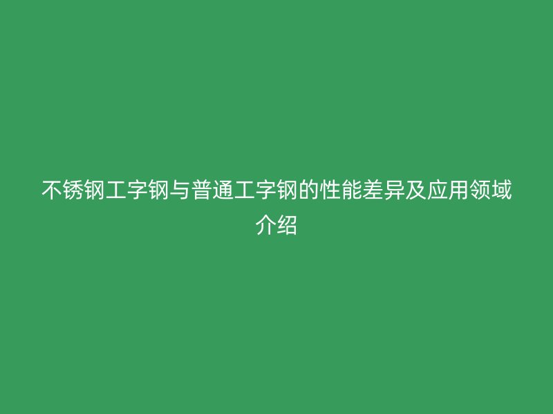 不銹鋼工字鋼與普通工字鋼的性能差異及應(yīng)用領(lǐng)域介紹