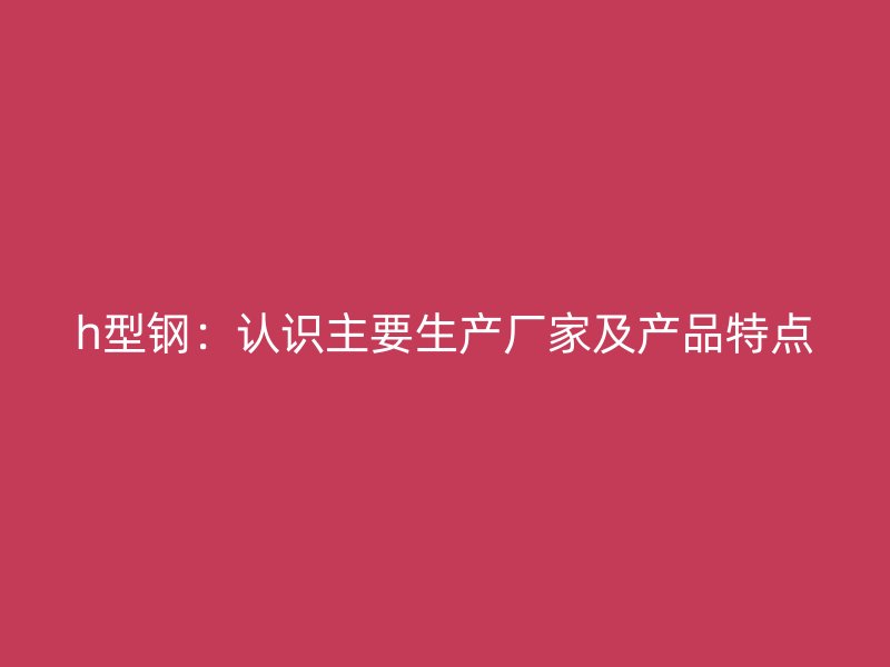 h型鋼：認(rèn)識主要生產(chǎn)廠家及產(chǎn)品特點