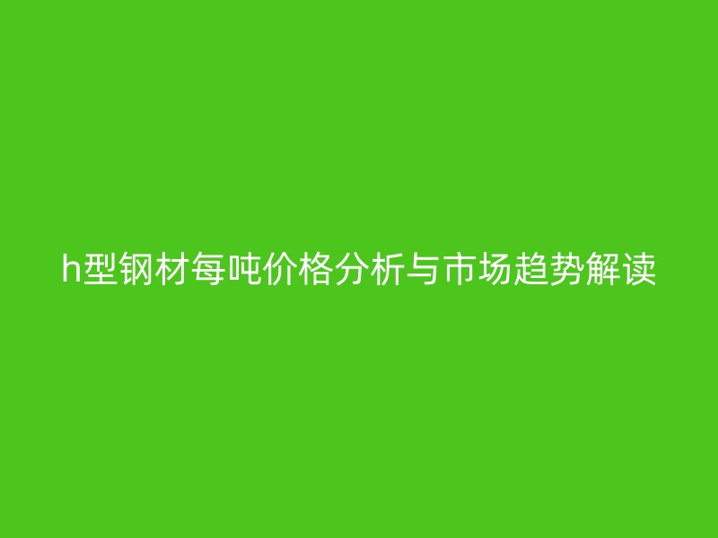 h型鋼材每噸價格分析與市場趨勢解讀