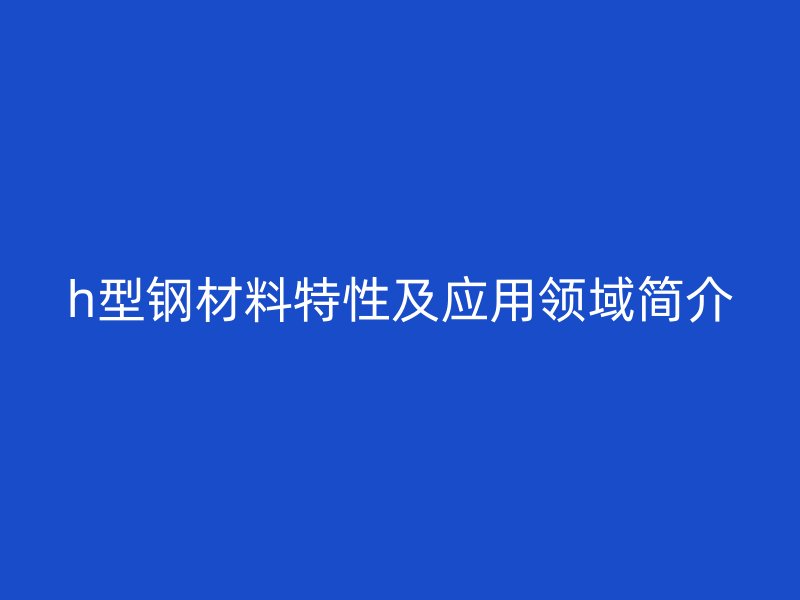 h型鋼材料特性及應(yīng)用領(lǐng)域簡介