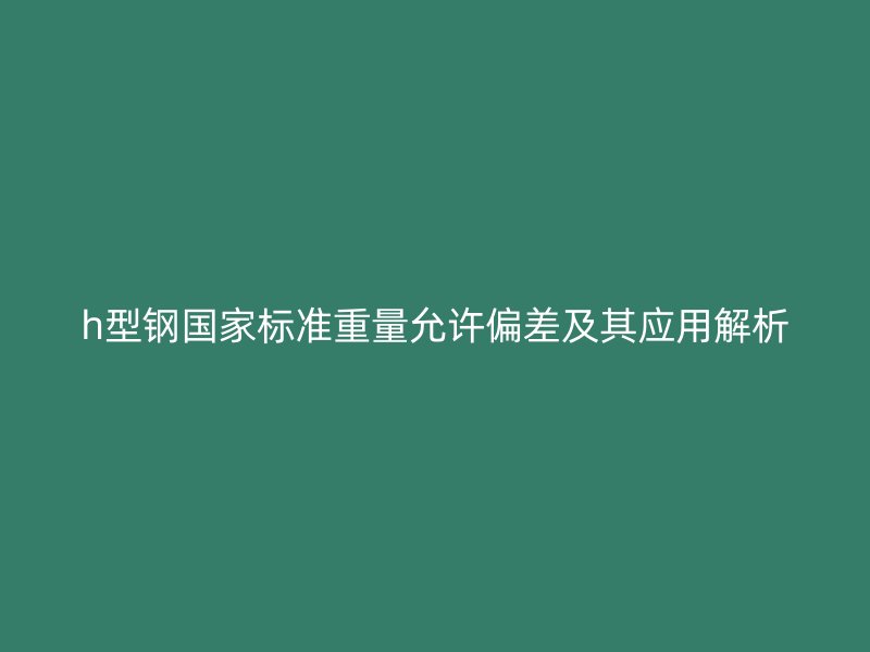 h型鋼國(guó)家標(biāo)準(zhǔn)重量允許偏差及其應(yīng)用解析