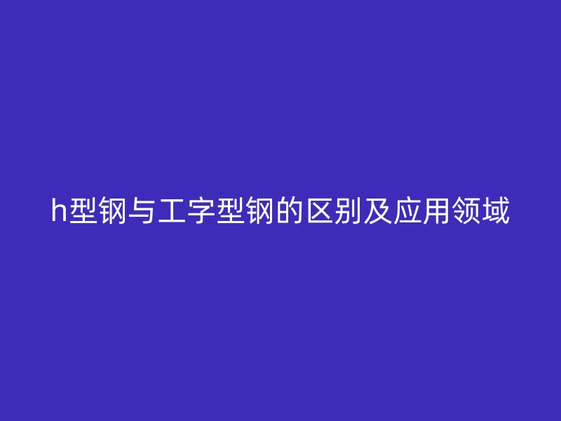 h型鋼與工字型鋼的區(qū)別及應(yīng)用領(lǐng)域