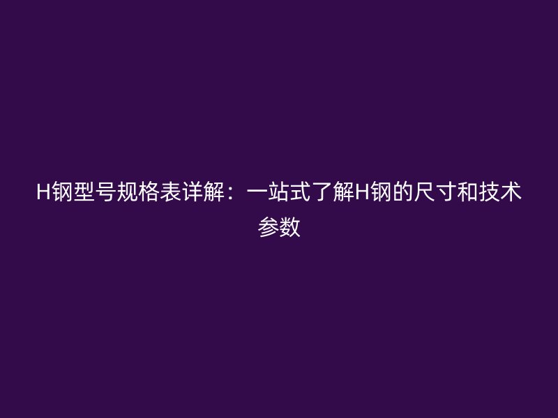 H鋼型號(hào)規(guī)格表詳解：一站式了解H鋼的尺寸和技術(shù)參數(shù)