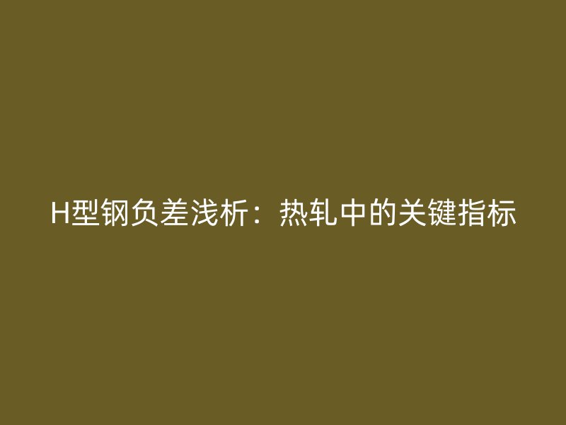 H型鋼負差淺析：熱軋中的關鍵指標