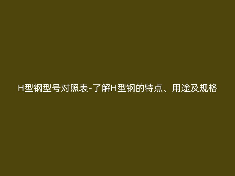 H型鋼型號對照表-了解H型鋼的特點(diǎn)、用途及規(guī)格