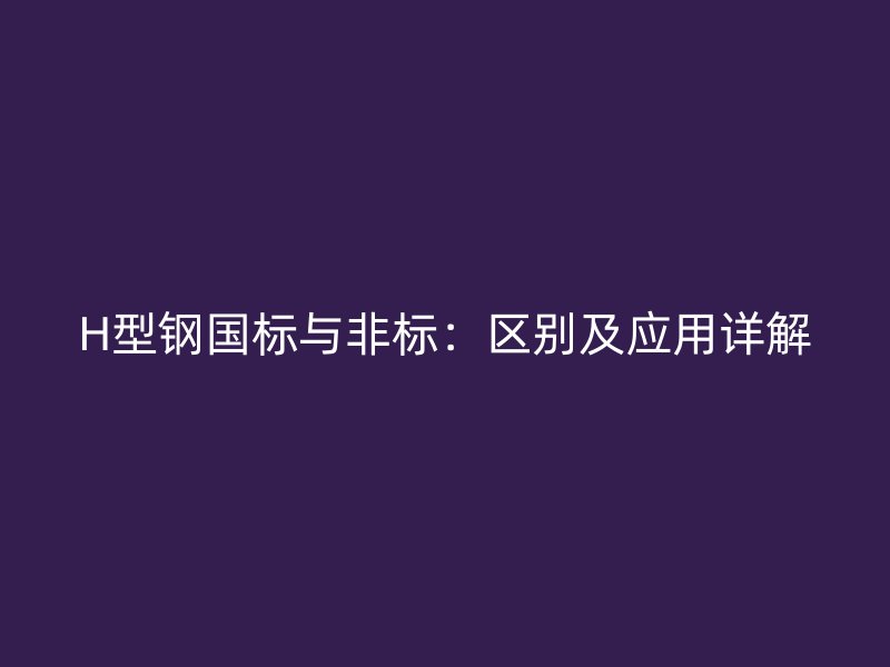 H型鋼國(guó)標(biāo)與非標(biāo)：區(qū)別及應(yīng)用詳解