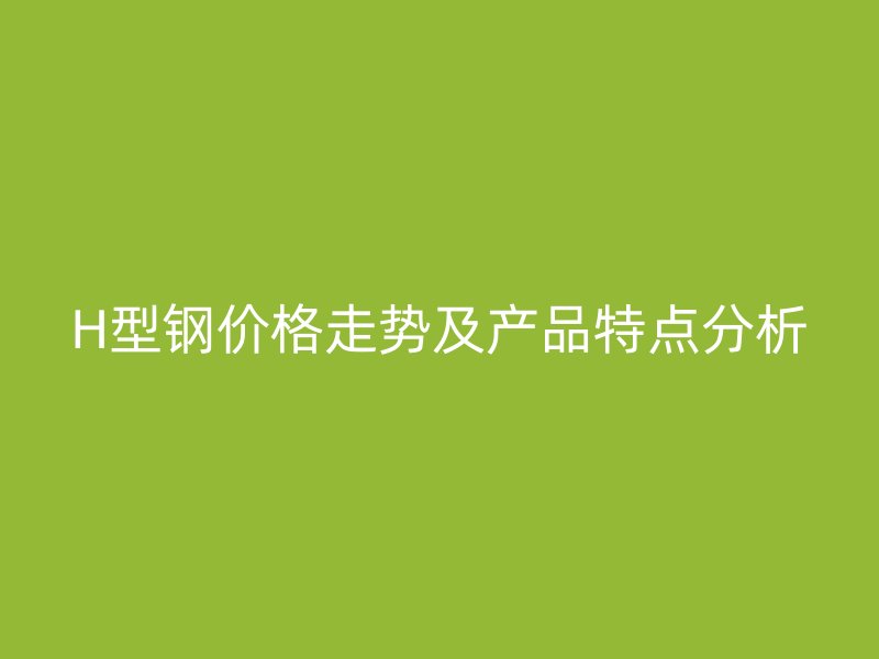 H型鋼價格走勢及產(chǎn)品特點分析