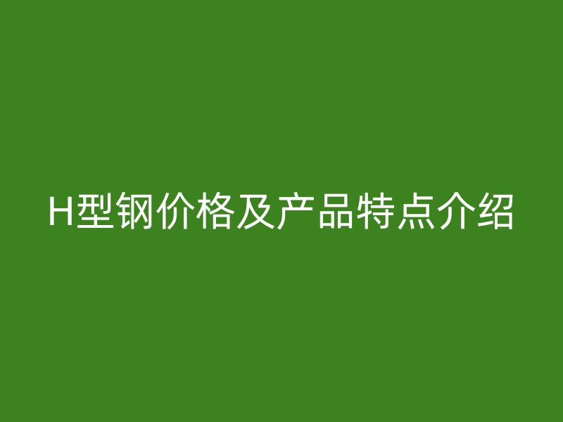 H型鋼價格及產(chǎn)品特點介紹