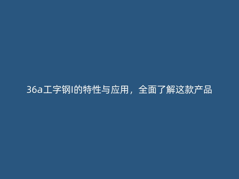 36a工字鋼I的特性與應(yīng)用，全面了解這款產(chǎn)品