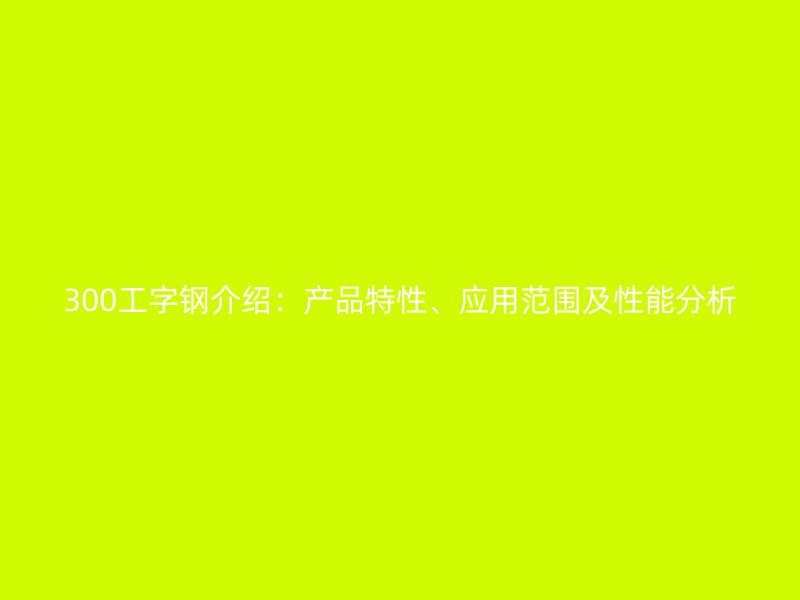 300工字鋼介紹：產(chǎn)品特性、應(yīng)用范圍及性能分析