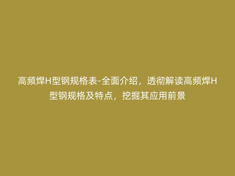 高頻焊H型鋼規(guī)格表-全面介紹，透徹解讀高頻焊H型鋼規(guī)格及特點，挖掘其應(yīng)用前景