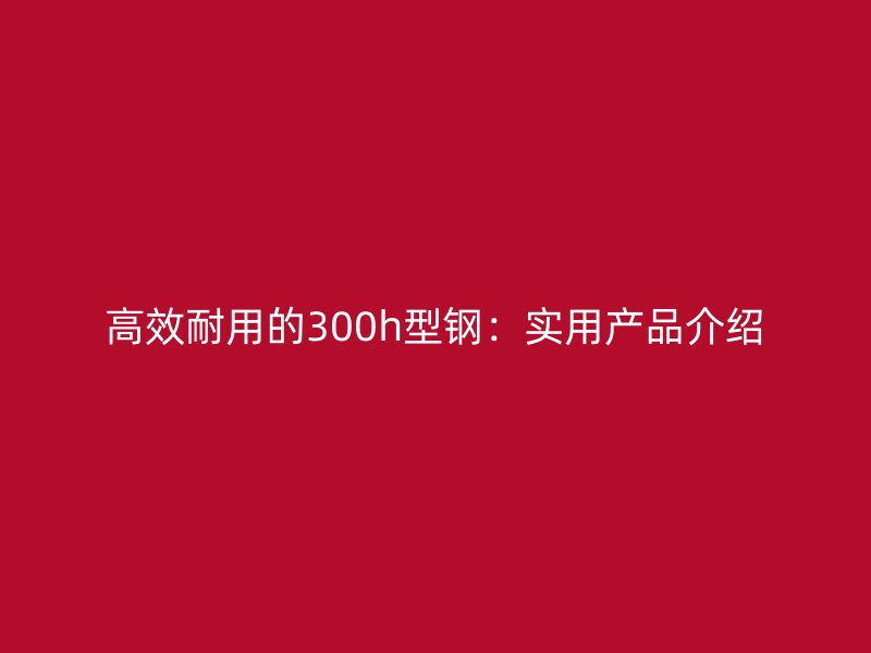 高效耐用的300h型鋼：實用產(chǎn)品介紹
