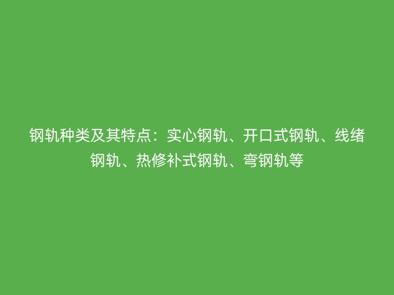 鋼軌種類及其特點：實心鋼軌、開口式鋼軌、線緒鋼軌、熱修補式鋼軌、彎鋼軌等