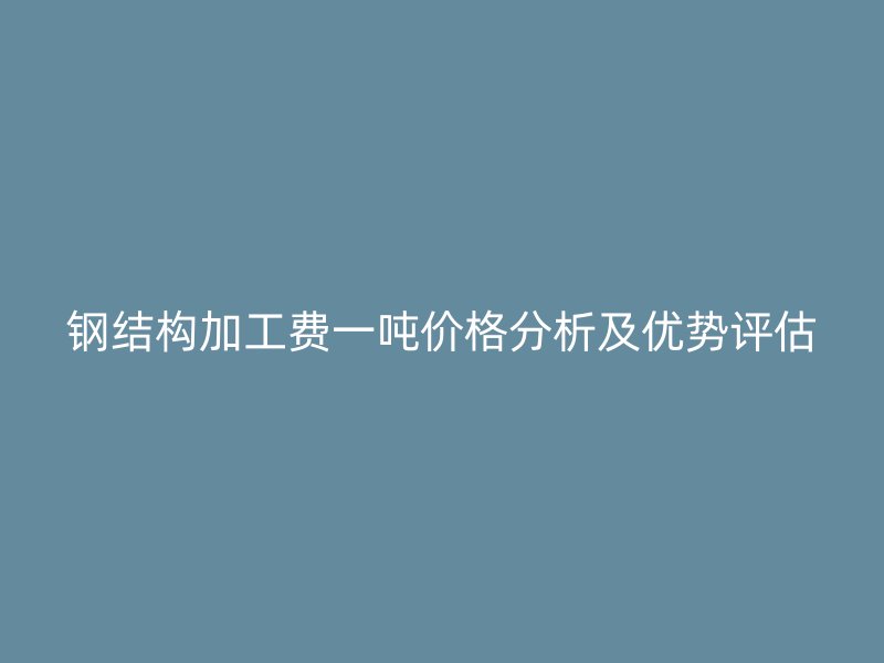 鋼結(jié)構(gòu)加工費(fèi)一噸價(jià)格分析及優(yōu)勢評估