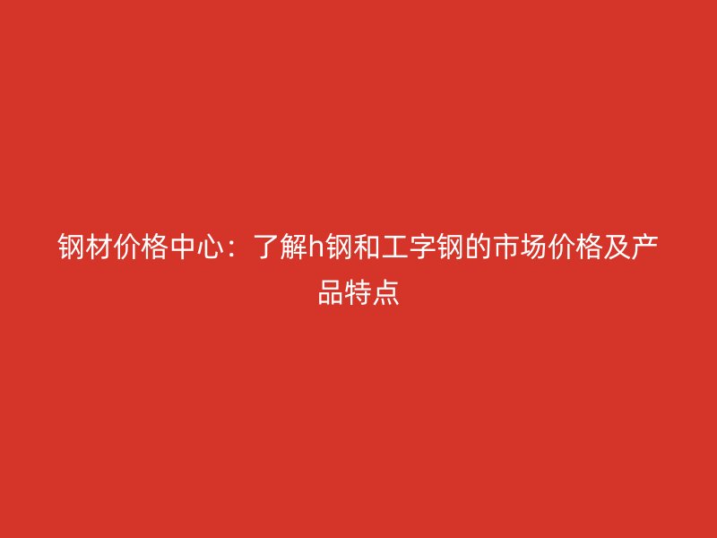 鋼材價(jià)格中心：了解h鋼和工字鋼的市場(chǎng)價(jià)格及產(chǎn)品特點(diǎn)