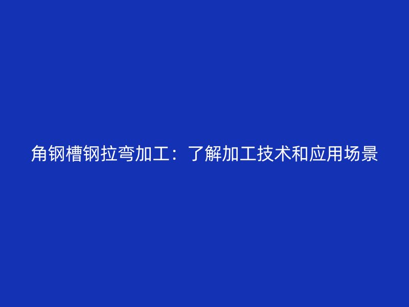 角鋼槽鋼拉彎加工：了解加工技術和應用場景