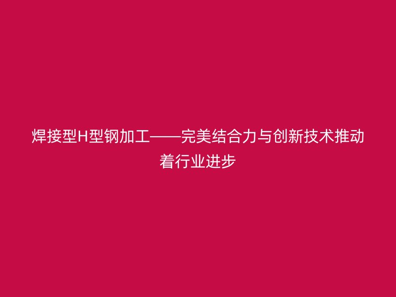 焊接型H型鋼加工——完美結(jié)合力與創(chuàng)新技術(shù)推動著行業(yè)進步